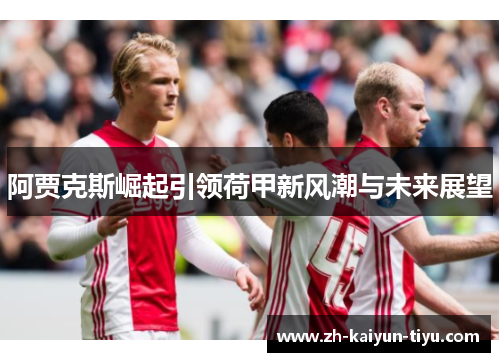 阿贾克斯崛起引领荷甲新风潮与未来展望