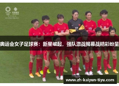 奥运会女子足球赛：新星崛起，强队激战揭幕战精彩纷呈