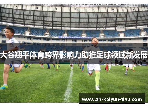 大谷翔平体育跨界影响力助推足球领域新发展 大谷翔平体育跨界影响力助推足球领域新发展